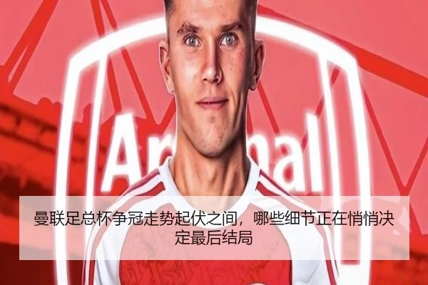 曼联足总杯争冠走势起伏之间，哪些细节正在悄悄决定最后结局